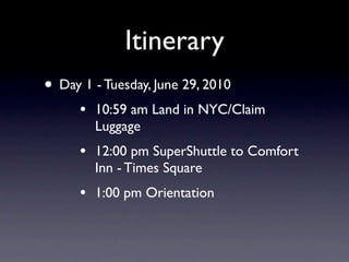 Itinerary
• Day 1 - Tuesday, June 29, 2010
      •   10:59 am Land in NYC/Claim
          Luggage
      •   12:00 pm SuperShuttle to Comfort
          Inn - Times Square
      •   1:00 pm Orientation
 
