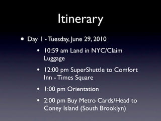 Itinerary
• Day 1 - Tuesday, June 29, 2010
      •   10:59 am Land in NYC/Claim
          Luggage
      •   12:00 pm SuperShuttle to Comfort
          Inn - Times Square
      •   1:00 pm Orientation
      •   2:00 pm Buy Metro Cards/Head to
          Coney Island (South Brooklyn)
 