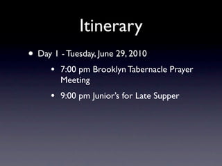 Itinerary
• Day 1 - Tuesday, June 29, 2010
      •   7:00 pm Brooklyn Tabernacle Prayer
          Meeting
      •   9:00 pm Junior’s for Late Supper
 