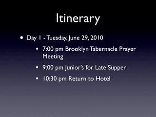 Itinerary
• Day 1 - Tuesday, June 29, 2010
      •   7:00 pm Brooklyn Tabernacle Prayer
          Meeting
      •   9:00 pm Junior’s for Late Supper
      •   10:30 pm Return to Hotel
 