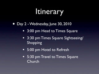 Itinerary
• Day 2 - Wednesday, June 30, 2010
     •   3:00 pm Head to Times Square
     •   3:30 pm Times Square Sightseeing/
         Shopping
     •   5:00 pm Hotel to Refresh
     •   5:30 pm Travel to Times Square
         Church
 