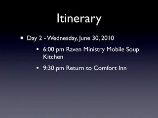 Itinerary
• Day 2 - Wednesday, June 30, 2010
     •   6:00 pm Raven Ministry Mobile Soup
         Kitchen
     •   9:30 pm Return to Comfort Inn
 