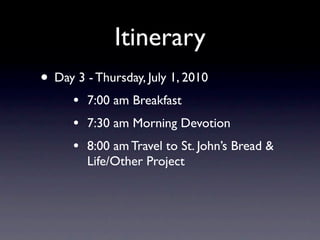 Itinerary
• Day 3 - Thursday, July 1, 2010
      •   7:00 am Breakfast
      •   7:30 am Morning Devotion
      •   8:00 am Travel to St. John’s Bread &
          Life/Other Project
 