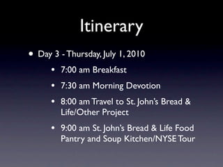 Itinerary
• Day 3 - Thursday, July 1, 2010
      •   7:00 am Breakfast
      •   7:30 am Morning Devotion
      •   8:00 am Travel to St. John’s Bread &
          Life/Other Project
      •   9:00 am St. John’s Bread & Life Food
          Pantry and Soup Kitchen/NYSE Tour
 
