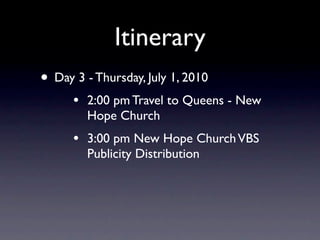 Itinerary
• Day 3 - Thursday, July 1, 2010
      •   2:00 pm Travel to Queens - New
          Hope Church
      •   3:00 pm New Hope Church VBS
          Publicity Distribution
 
