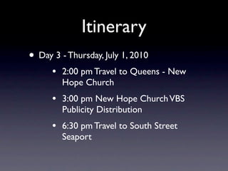 Itinerary
• Day 3 - Thursday, July 1, 2010
      •   2:00 pm Travel to Queens - New
          Hope Church
      •   3:00 pm New Hope Church VBS
          Publicity Distribution
      •   6:30 pm Travel to South Street
          Seaport
 