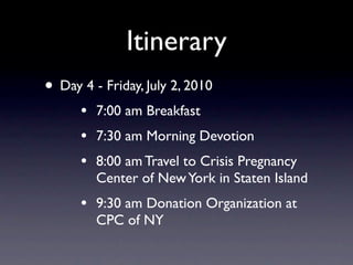 Itinerary
• Day 4 - Friday, July 2, 2010
      •   7:00 am Breakfast
      •   7:30 am Morning Devotion
      •   8:00 am Travel to Crisis Pregnancy
          Center of New York in Staten Island
      •   9:30 am Donation Organization at
          CPC of NY
 