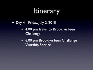Itinerary
• Day 4 - Friday, July 2, 2010
      •   4:00 pm Travel to Brooklyn Teen
          Challenge
      •   6:00 pm Brooklyn Teen Challenge
          Worship Service
 