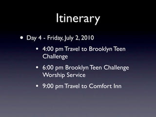 Itinerary
• Day 4 - Friday, July 2, 2010
      •   4:00 pm Travel to Brooklyn Teen
          Challenge
      •   6:00 pm Brooklyn Teen Challenge
          Worship Service
      •   9:00 pm Travel to Comfort Inn
 