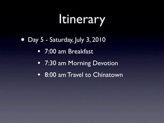 Itinerary
• Day 5 - Saturday, July 3, 2010
      •   7:00 am Breakfast
      •   7:30 am Morning Devotion
      •   8:00 am Travel to Chinatown
 