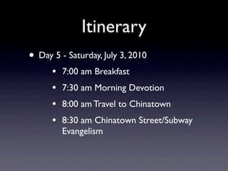 Itinerary
• Day 5 - Saturday, July 3, 2010
      •   7:00 am Breakfast
      •   7:30 am Morning Devotion
      •   8:00 am Travel to Chinatown
      •   8:30 am Chinatown Street/Subway
          Evangelism
 