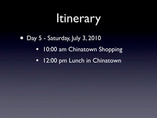 Itinerary
• Day 5 - Saturday, July 3, 2010
      •   10:00 am Chinatown Shopping
      •   12:00 pm Lunch in Chinatown
 