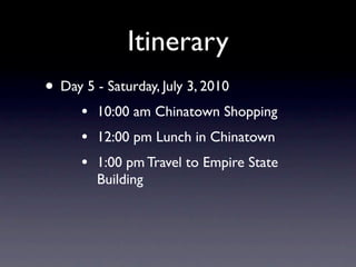 Itinerary
• Day 5 - Saturday, July 3, 2010
      •   10:00 am Chinatown Shopping
      •   12:00 pm Lunch in Chinatown
      •   1:00 pm Travel to Empire State
          Building
 