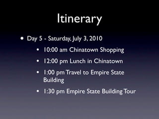 Itinerary
• Day 5 - Saturday, July 3, 2010
      •   10:00 am Chinatown Shopping
      •   12:00 pm Lunch in Chinatown
      •   1:00 pm Travel to Empire State
          Building
      •   1:30 pm Empire State Building Tour
 