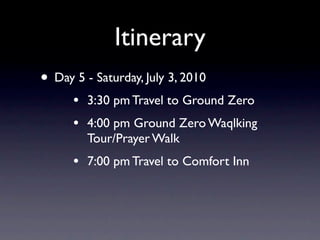 Itinerary
• Day 5 - Saturday, July 3, 2010
      •   3:30 pm Travel to Ground Zero
      •   4:00 pm Ground Zero Waqlking
          Tour/Prayer Walk
      •   7:00 pm Travel to Comfort Inn
 