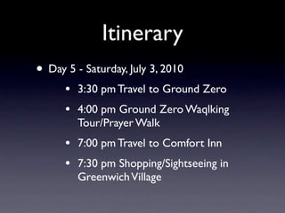 Itinerary
• Day 5 - Saturday, July 3, 2010
      •   3:30 pm Travel to Ground Zero
      •   4:00 pm Ground Zero Waqlking
          Tour/Prayer Walk
      •   7:00 pm Travel to Comfort Inn
      •   7:30 pm Shopping/Sightseeing in
          Greenwich Village
 