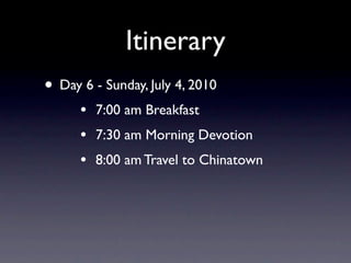 Itinerary
• Day 6 - Sunday, July 4, 2010
      •   7:00 am Breakfast
      •   7:30 am Morning Devotion
      •   8:00 am Travel to Chinatown
 