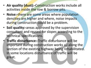 • Air quality (dust):-Construction works include all
activities inside the row & borrow pits.
• Noise:-there are some areas where population
densities are higher and where, noise impacts
during construction could be a problem.
• Soil quality:-areas approved by the supervision
consultant and reused for slopes according to the
technical specifications.
• Traffic disturbance:-Traffic disturbance will be
important during construction works all along the
section of the existing highway being rehabilitated.
In some locations disturbance of traffic will be
great.
12

 