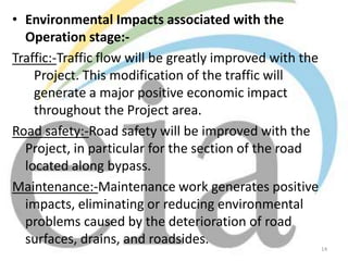 • Environmental Impacts associated with the
Operation stage:Traffic:-Traffic flow will be greatly improved with the
Project. This modification of the traffic will
generate a major positive economic impact
throughout the Project area.
Road safety:-Road safety will be improved with the
Project, in particular for the section of the road
located along bypass.
Maintenance:-Maintenance work generates positive
impacts, eliminating or reducing environmental
problems caused by the deterioration of road
surfaces, drains, and roadsides.

14

 