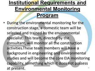 Institutional Requirements and
Environmental Monitoring
Program
• During the environmental monitoring for the
construction stage, a domestic team will be
selected and trained by the environmental
specialist. This team, directed by the
consultant, will monitor all the construction
activities.These team members will have a
background in engineering and environmental
studies and will become the core EIA monitoring
capability, something which it does not possess
at present.
16

 