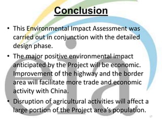 Conclusion
• This Environmental Impact Assessment was
carried out in conjunction with the detailed
design phase.
• The major positive environmental impact
anticipated by the Project will be economic.
Improvement of the highway and the border
area will facilitate more trade and economic
activity with China.
• Disruption of agricultural activities will affect a
large portion of the Project area’s population.
17

 