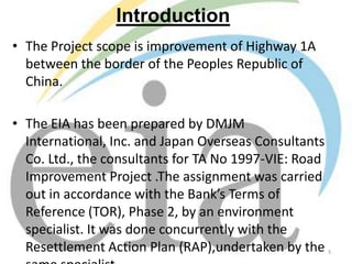 Introduction
• The Project scope is improvement of Highway 1A
between the border of the Peoples Republic of
China.
• The EIA has been prepared by DMJM
International, Inc. and Japan Overseas Consultants
Co. Ltd., the consultants for TA No 1997-VIE: Road
Improvement Project .The assignment was carried
out in accordance with the Bank’s Terms of
Reference (TOR), Phase 2, by an environment
specialist. It was done concurrently with the
Resettlement Action Plan (RAP),undertaken by the

3

 