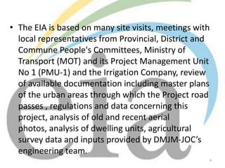 • The EIA is based on many site visits, meetings with
local representatives from Provincial, District and
Commune People's Committees, Ministry of
Transport (MOT) and its Project Management Unit
No 1 (PMU-1) and the Irrigation Company, review
of available documentation including master plans
of the urban areas through which the Project road
passes , regulations and data concerning this
project, analysis of old and recent aerial
photos, analysis of dwelling units, agricultural
survey data and inputs provided by DMJM-JOC’s
engineering team.
4

 