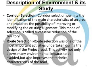 Description of Environment & its
Study
• Corridor Selection:-Corridor selection permits the
identification of the main characteristics of an area
and evaluates the possibility of improving or
modifying the existing alignment. This mode of
selection is called successive reduction of the
territory.
• Route Selection:-Route selection was one of the
most important activities undertaken during the
design of the Project road. This activity not only
allows many environmental impacts to be
avoided,but also improves the technical
characteristics of the road.
6

 