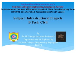 by
Prof P.P. Dange (Assistant Professor)
Department of Civil Engineering
Sanjivani College of Engineering, Kopargaon,
423603
Subject :Infrastructural Projects
B.Tech. Civil
Sanjivani Rural Education Society’s
Sanjivani College of Engineering, Kopargaon, 423603
An Autonomous Institute Affiliated to Savitribai Phule Pune University, Pune
ISO 9001-2015 Certified, Accredited by NAAC (A Grade)
 