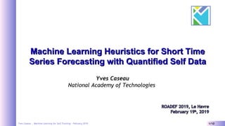 Yves Caseau - Machine Learning for Self Tracking – February 2019 1/10
Machine Learning Heuristics for Short TimeMachine Learning Heuristics for Short Time
Series Forecasting with Quantified Self DataSeries Forecasting with Quantified Self Data
Yves Caseau
National Academy of Technologies
 