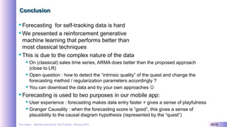 Yves Caseau - Machine Learning for Self Tracking – February 2019 10/10
ConclusionConclusion
Forecasting for self-tracking data is hard
We presented a reinforcement generative
machine learning that performs better than
most classical techniques
This is due to the complex nature of the data
 On (classical) sales time series, ARMA does better than the proposed approach
(close to LR)
 Open question : how to detect the “intrinsic quality” of the quest and change the
forecasting method / regularization parameters accordingly ?
 You can download the data and try your own approaches 
Forecasting is used to two purposes in our mobile app:
 User experience : forecasting makes data entry faster + gives a sense of playfulness
 Granger Causality : when the forecasting score is ”good”, this gives a sense of
plausibility to the causal diagram hypothesis (represented by the “quest”)
 