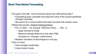 Yves Caseau - Machine Learning for Self Tracking – February 2019 4/10
Short Time-Series ForecastingShort Time-Series Forecasting
 Our goal in this talk : how to forecast values from self-tracking data ?
 Forecasting gives a possible clue about the value of the causal hypothesis
(Granger causality)
 We search for a robust method that does not break with random noise
 Measuring success: iterative training protocol
 For i in (2N/3 .. N), forecast TS[i] from (TS[1], …, TS[i - 1]
– Apply forecast to time[i]
– Measure average distance to real value TS[i]
– Compare to « average » performance
 Realistic simulation of what happens in the app
 Why it is hard:
 short samples (small data)
 mixed random inputs
 