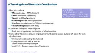Yves Caseau - Machine Learning for Self Tracking – February 2019 6/10
A Term-Algebra of Heuristics CombinationsA Term-Algebra of Heuristics Combinations
 Heuristic toolbox
 MovingAverage – MA(k,discount)
 Trend (time linear regression)
 Weekly and Hourly patterns
 Factor regression with explicit delay
 CumSum (cumulative sum of differences to average)
 Threshold regression with delay
 Combined through a linear algebra
 Each term is a weighted combination of a few heuristics
 Some other heuristics provide improvement with some quests but are left aside for lack
of robustness
 Cycle analysis (detecting “biorhythms”)
 Split (constant until date X, then T)
useful when something changed.
 And(t1,t2) : Boolean conjunction of two factors
Mi x[ 0. 97] (
T[ 2. 25- 2. 02/ - 1. 00] ,
wAvg[ " t ar get " ] ( 10, 1. 00) )
+ Cor [ 0. 04] ( " t r ack2" +16)  
 
