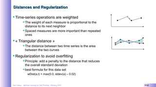 Yves Caseau - Machine Learning for Self Tracking – February 2019 7/10
Distances and RegularizationDistances and Regularization
Time-series operations are weighted
 The weight of each measure is proportional to the
distance to its next neighbor
 Spaced measures are more important than repeated
ones
« Triangular distance »
 The distance between two time series is the area
between the two curves
Regularization to avoid overfitting
 Principle: add a penalty to the distance that reduces
the overall standard deviation
 best formula for this data set
wDist(a,t) + max(0.0, stdev(a) – 0.02)
 