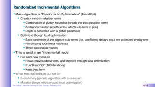 Yves Caseau - Machine Learning for Self Tracking – February 2019 8/10
Randomized Incremental AlgorithmsRandomized Incremental Algorithms
 Main algorithm is “Randomized Optimization” (RandOpt)
 Create n random algebra terms
 Combination of glutton heuristics (create the best possible term)
 And randomization (coefficients / which sub-term to pick)
 Depth is controlled with a global parameter
 Optimized though local optimization
 Each parameter of the algebra sub-terms (i.e, coefficient, delays, etc.) are optimized one by one
 Hill-climbing local meta heuristics
 Three successive rounds
 This is used in an “incremental mode:
 For each new measure
 Reuse previous best term, and improve through local optimization
 Run ”RandOpt” (100 iterations)
 Keep best term
 What has not worked out so far
 Evolutionary (genetic algorithm with cross-over)
 Mutation (large neighborgood local optimization)
 
