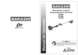 NAKASHI
Manual
do
Operador
Roçadeira Lateral
Empunhadura Circular
NAKASHI
CCM DO BRASIL
CUIDADO PERIGO
A utilização imprópria do equipamento assim como a não
observância das normas de segurança, pode resultar em
ferimentos graves. Leia atentamente este manual antes de
operar o equipamento.
T26M
T33M
T43M
MITSUBISHI
Motor
Made in Japan
 