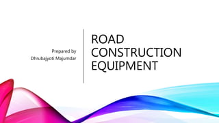 ROAD
CONSTRUCTION
EQUIPMENT
Prepared by
Dhrubajyoti Majumdar
 