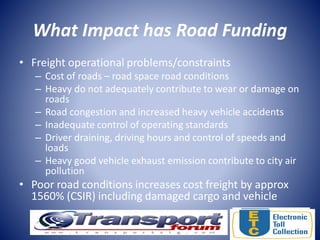 What Impact has Road Funding
• Freight operational problems/constraints
– Cost of roads – road space road conditions
– Heavy do not adequately contribute to wear or damage on
roads
– Road congestion and increased heavy vehicle accidents
– Inadequate control of operating standards
– Driver draining, driving hours and control of speeds and
loads
– Heavy good vehicle exhaust emission contribute to city air
pollution
• Poor road conditions increases cost freight by approx
1560% (CSIR) including damaged cargo and vehicle
 