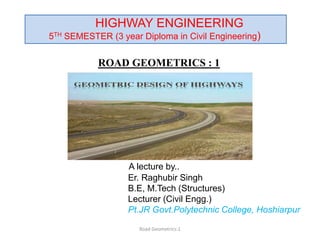 ROAD GEOMETRICS : 1
A lecture by..
Er. Raghubir Singh
B.E, M.Tech (Structures)
Lecturer (Civil Engg.)
Pt.JR Govt.Polytechnic College, Hoshiarpur
Road Geometrics:1
HIGHWAY ENGINEERING
5TH SEMESTER (3 year Diploma in Civil Engineering)
 