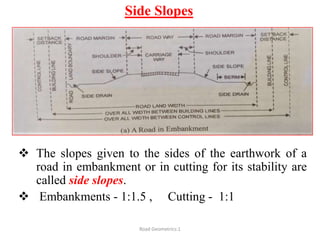 Side Slopes
 The slopes given to the sides of the earthwork of a
road in embankment or in cutting for its stability are
called side slopes.
 Embankments - 1:1.5 , Cutting - 1:1
Road Geometrics:1
 