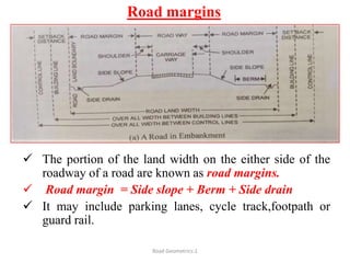 Road margins
 The portion of the land width on the either side of the
roadway of a road are known as road margins.
 Road margin = Side slope + Berm + Side drain
 It may include parking lanes, cycle track,footpath or
guard rail.
Road Geometrics:1
 