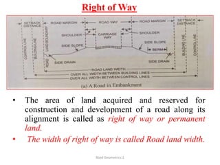 Right of Way
• The area of land acquired and reserved for
construction and development of a road along its
alignment is called as right of way or permanent
land.
• The width of right of way is called Road land width.
Road Geometrics:1
 