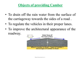 Objects of providing Camber
• To drain off the rain water from the surface of
the carriageway towards the sides of a road .
• To regulate the vehicles in their proper lanes.
• To improve the architectural appearance of the
roadway.
Road Geometrics:1
 
