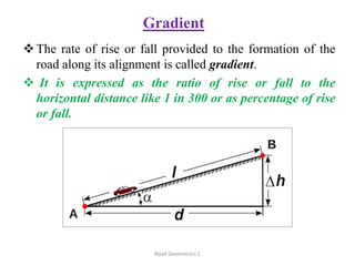 Gradient
The rate of rise or fall provided to the formation of the
road along its alignment is called gradient.
 It is expressed as the ratio of rise or fall to the
horizontal distance like 1 in 300 or as percentage of rise
or fall.
Road Geometrics:1
 
