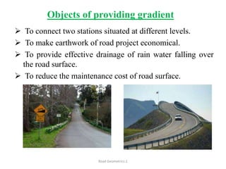 Objects of providing gradient
 To connect two stations situated at different levels.
 To make earthwork of road project economical.
 To provide effective drainage of rain water falling over
the road surface.
 To reduce the maintenance cost of road surface.
Road Geometrics:1
 