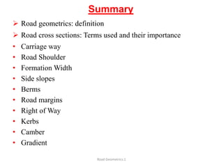Summary
 Road geometrics: definition
 Road cross sections: Terms used and their importance
• Carriage way
• Road Shoulder
• Formation Width
• Side slopes
• Berms
• Road margins
• Right of Way
• Kerbs
• Camber
• Gradient
Road Geometrics:1
 