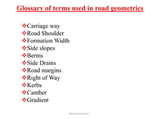 Glossary of terms used in road geometrics
Carriage way
Road Shoulder
Formation Width
Side slopes
Berms
Side Drains
Road margins
Right of Way
Kerbs
Camber
Gradient
Road Geometrics:1
 