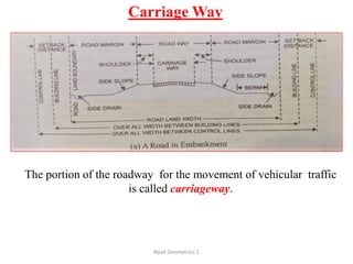 Carriage Way
Road Geometrics:1
The portion of the roadway for the movement of vehicular traffic
is called carriageway.
 