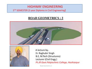 ROAD GEOMETRICS : 2
A lecture by..
Er. Raghubir Singh
B.E, M.Tech (Structures)
Lecturer (Civil Engg.)
Pt.JR Govt.Polytechnic College, Hoshiarpur
Road Geometrics:2
HIGHWAY ENGINEERING
5TH SEMESTER (3 year Diploma in Civil Engineering)
 