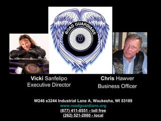 W246 s3244 Industrial Lane A, Waukesha, WI 53189 www.roadguardians.org (877) 411-8551 - toll free (262) 521-2880 - local Chris  Hawver Business Officer Vicki  Sanfelipo Executive Director 